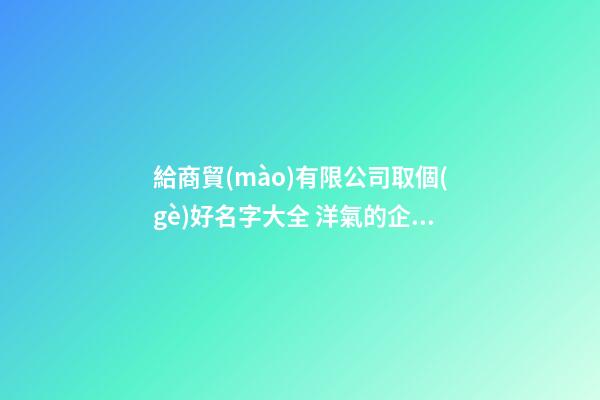 給商貿(mào)有限公司取個(gè)好名字大全 洋氣的企業(yè)起名-名學(xué)網(wǎng)